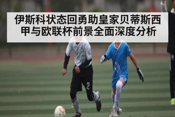 伊斯科状态回勇助皇家贝蒂斯西甲与欧联杯前景全面深度分析