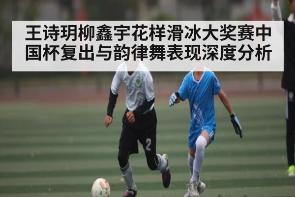 王诗玥柳鑫宇花样滑冰大奖赛中国杯复出与韵律舞表现深度分析